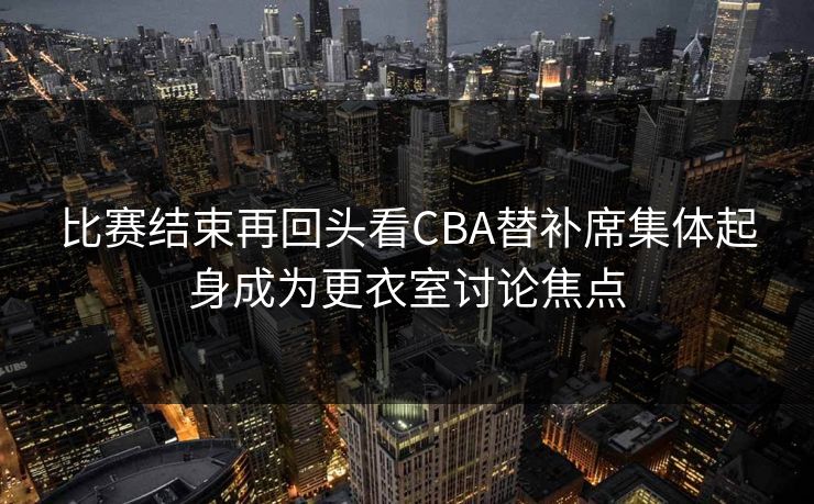 比赛结束再回头看CBA替补席集体起身成为更衣室讨论焦点 比赛结束再回头看CBA替补席集体起身成为更衣室讨论焦点
