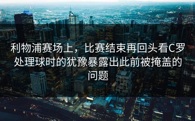 利物浦赛场上，比赛结束再回头看C罗处理球时的犹豫暴露出此前被掩盖的问题