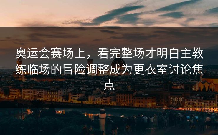 奥运会赛场上，看完整场才明白主教练临场的冒险调整成为更衣室讨论焦点