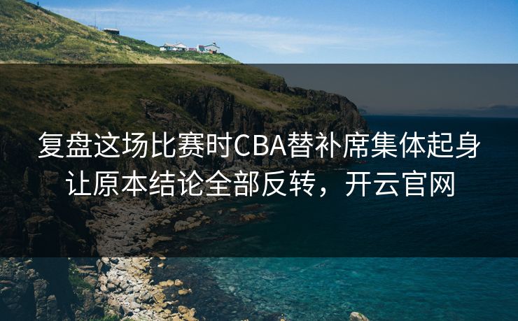 复盘这场比赛时CBA替补席集体起身让原本结论全部反转，开云官网