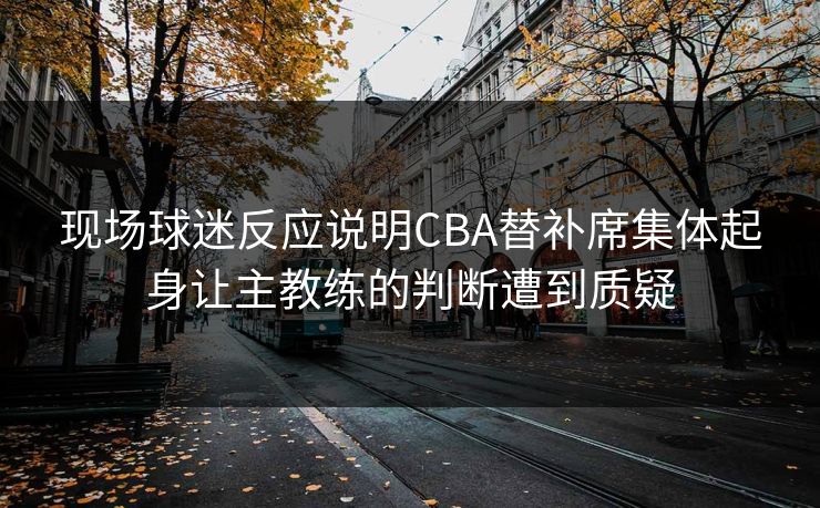 现场球迷反应说明CBA替补席集体起身让主教练的判断遭到质疑