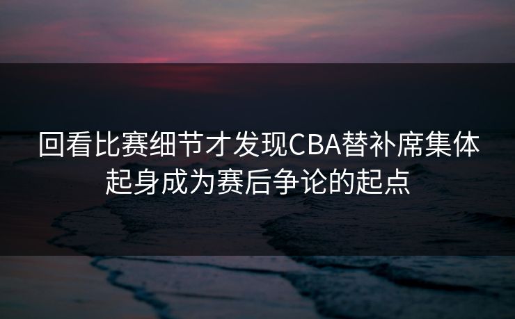 回看比赛细节才发现CBA替补席集体起身成为赛后争论的起点