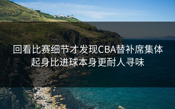 回看比赛细节才发现CBA替补席集体起身比进球本身更耐人寻味