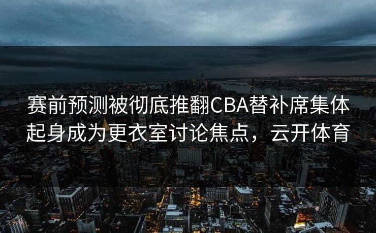 赛前预测被彻底推翻CBA替补席集体起身成为更衣室讨论焦点，云开体育