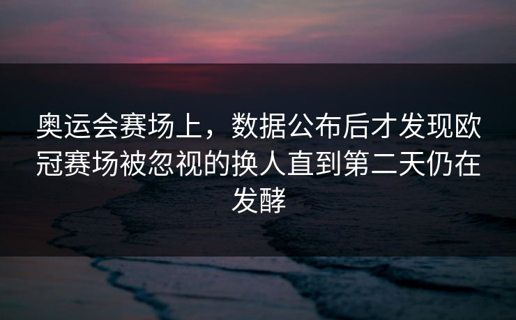 奥运会赛场上，数据公布后才发现欧冠赛场被忽视的换人直到第二天仍在发酵