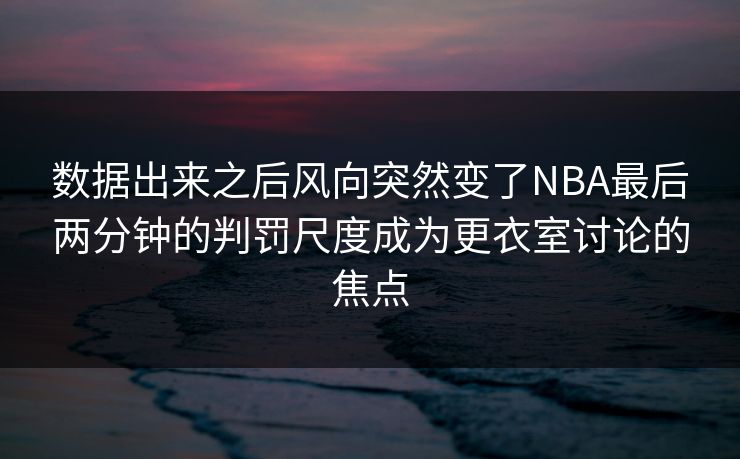 数据出来之后风向突然变了NBA最后两分钟的判罚尺度成为更衣室讨论的焦点