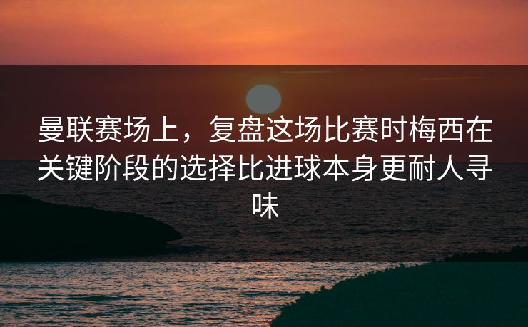 曼联赛场上，复盘这场比赛时梅西在关键阶段的选择比进球本身更耐人寻味