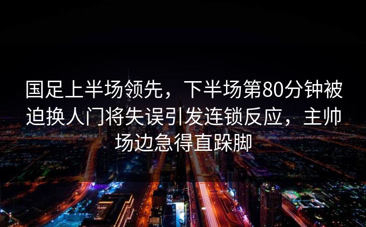 国足上半场领先，下半场第80分钟被迫换人门将失误引发连锁反应，主帅场边急得直跺脚