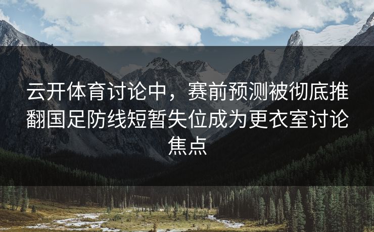 云开体育讨论中，赛前预测被彻底推翻国足防线短暂失位成为更衣室讨论焦点