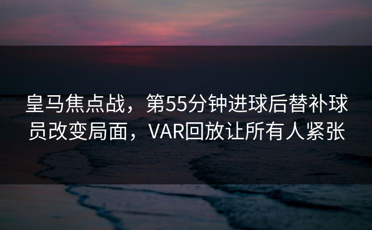 皇马焦点战，第55分钟进球后替补球员改变局面，VAR回放让所有人紧张