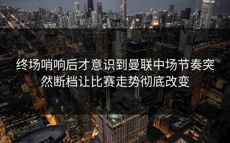 终场哨响后才意识到曼联中场节奏突然断档让比赛走势彻底改变