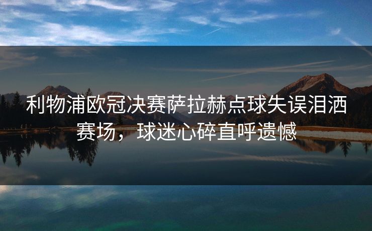 利物浦欧冠决赛萨拉赫点球失误泪洒赛场，球迷心碎直呼遗憾
