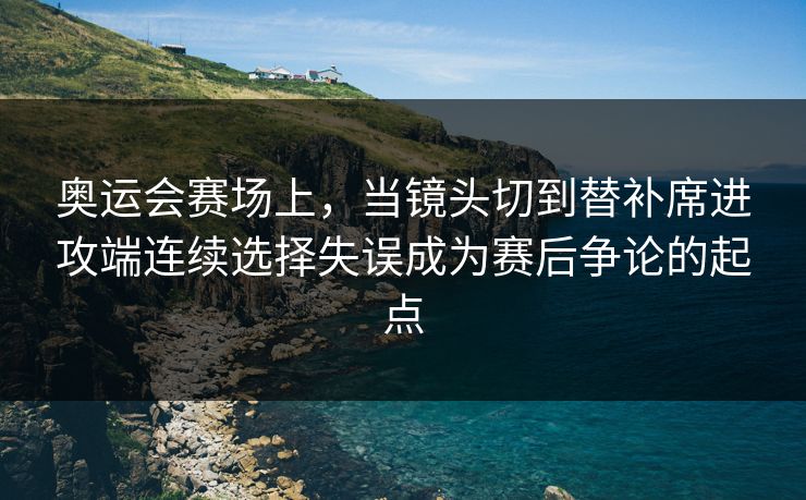 奥运会赛场上，当镜头切到替补席进攻端连续选择失误成为赛后争论的起点
