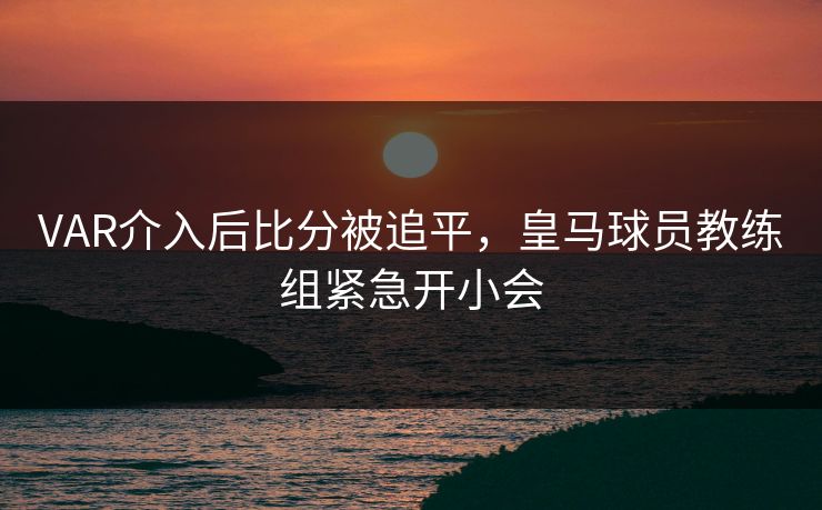 VAR介入后比分被追平，皇马球员教练组紧急开小会
