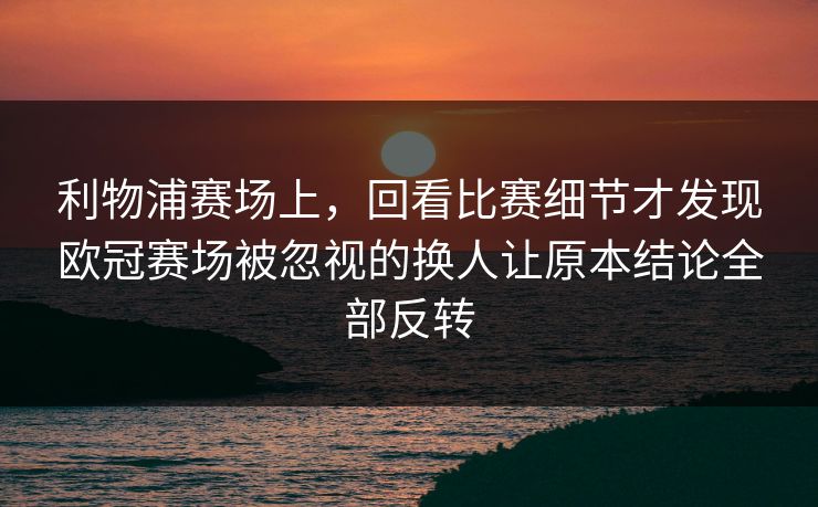 利物浦赛场上，回看比赛细节才发现欧冠赛场被忽视的换人让原本结论全部反转