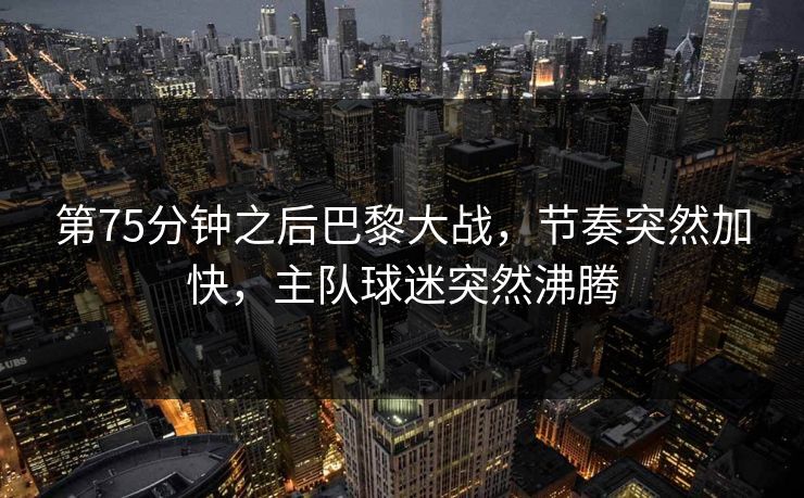 第75分钟之后巴黎大战，节奏突然加快，主队球迷突然沸腾