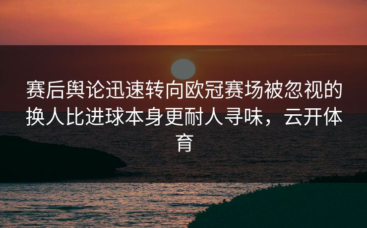 赛后舆论迅速转向欧冠赛场被忽视的换人比进球本身更耐人寻味，云开体育