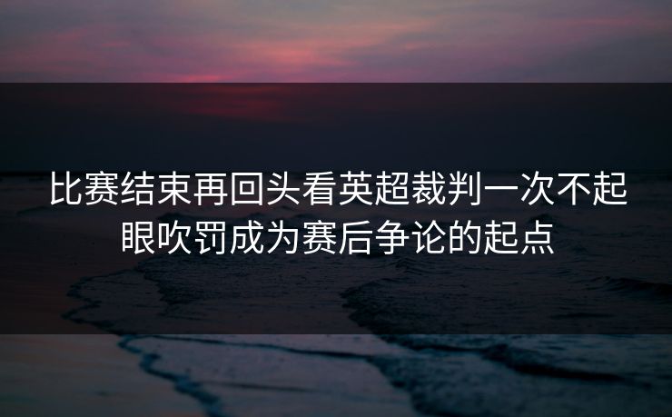 比赛结束再回头看英超裁判一次不起眼吹罚成为赛后争论的起点