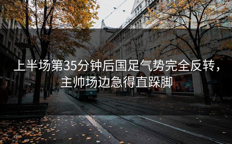 上半场第35分钟后国足气势完全反转，主帅场边急得直跺脚