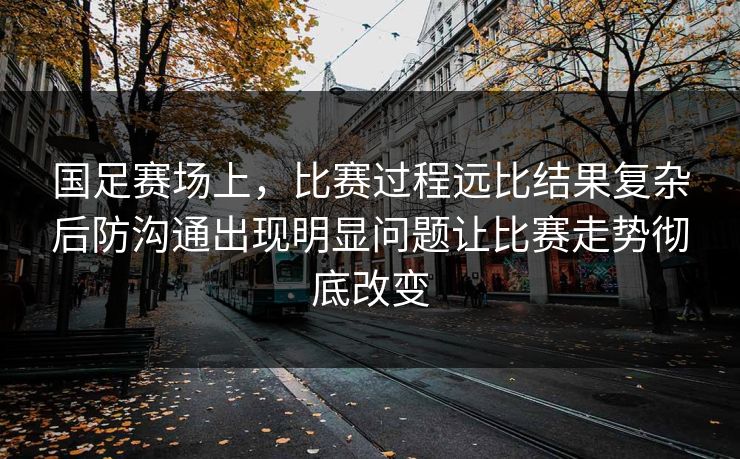 国足赛场上，比赛过程远比结果复杂后防沟通出现明显问题让比赛走势彻底改变
