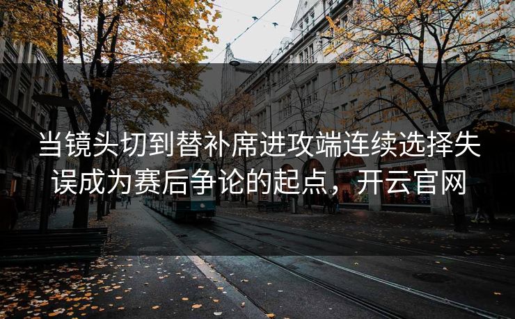 当镜头切到替补席进攻端连续选择失误成为赛后争论的起点，开云官网