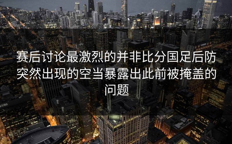 赛后讨论最激烈的并非比分国足后防突然出现的空当暴露出此前被掩盖的问题