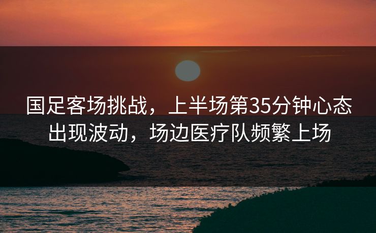 国足客场挑战，上半场第35分钟心态出现波动，场边医疗队频繁上场