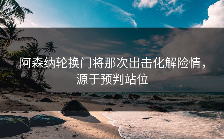 阿森纳轮换门将那次出击化解险情，源于预判站位