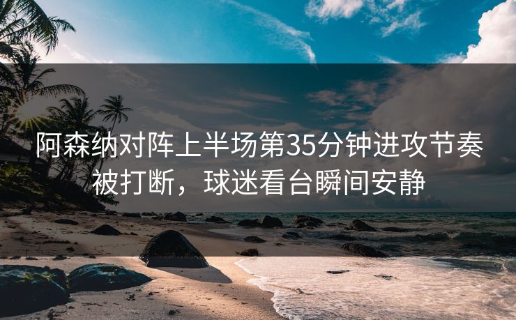 阿森纳对阵上半场第35分钟进攻节奏被打断，球迷看台瞬间安静