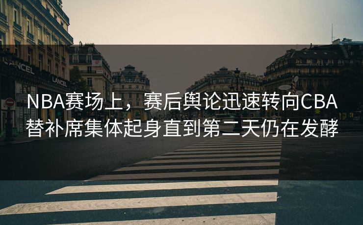 NBA赛场上，赛后舆论迅速转向CBA替补席集体起身直到第二天仍在发酵