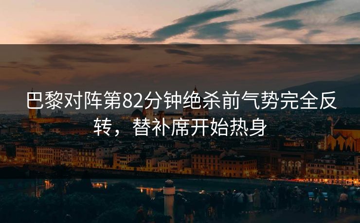 巴黎对阵第82分钟绝杀前气势完全反转，替补席开始热身