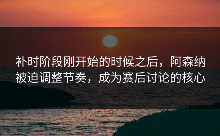 补时阶段刚开始的时候之后，阿森纳被迫调整节奏，成为赛后讨论的核心