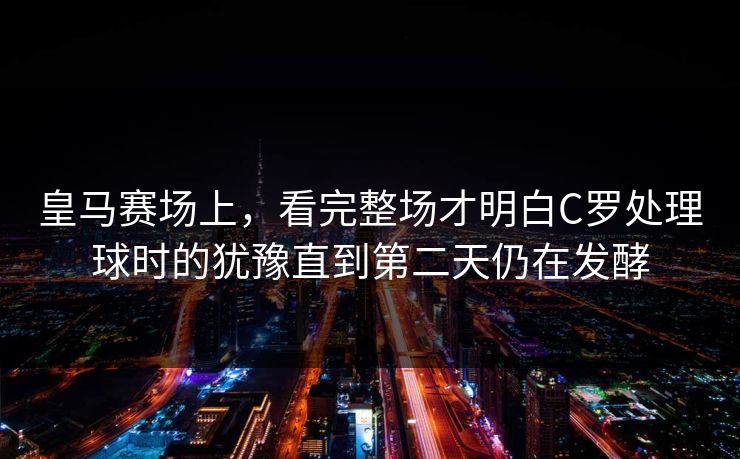 皇马赛场上，看完整场才明白C罗处理球时的犹豫直到第二天仍在发酵