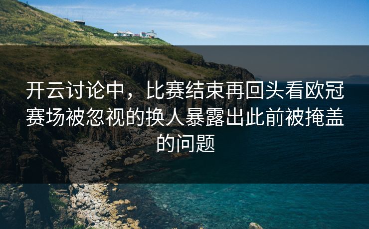 开云讨论中，比赛结束再回头看欧冠赛场被忽视的换人暴露出此前被掩盖的问题