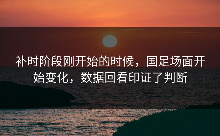 补时阶段刚开始的时候，国足场面开始变化，数据回看印证了判断