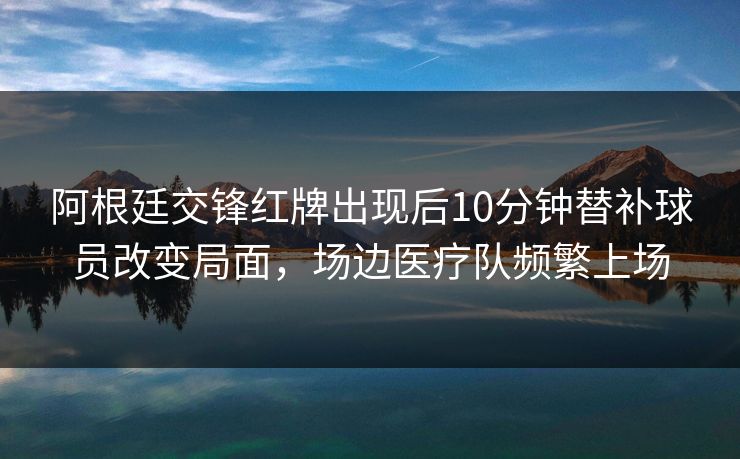 阿根廷交锋红牌出现后10分钟替补球员改变局面，场边医疗队频繁上场