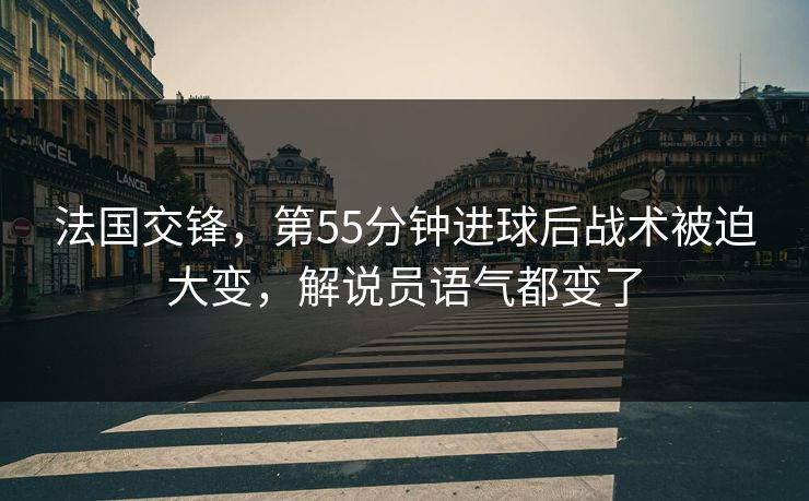 法国交锋，第55分钟进球后战术被迫大变，解说员语气都变了