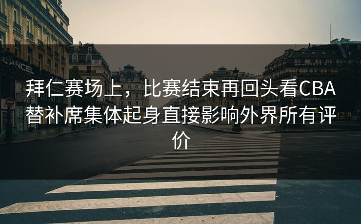 拜仁赛场上，比赛结束再回头看CBA替补席集体起身直接影响外界所有评价