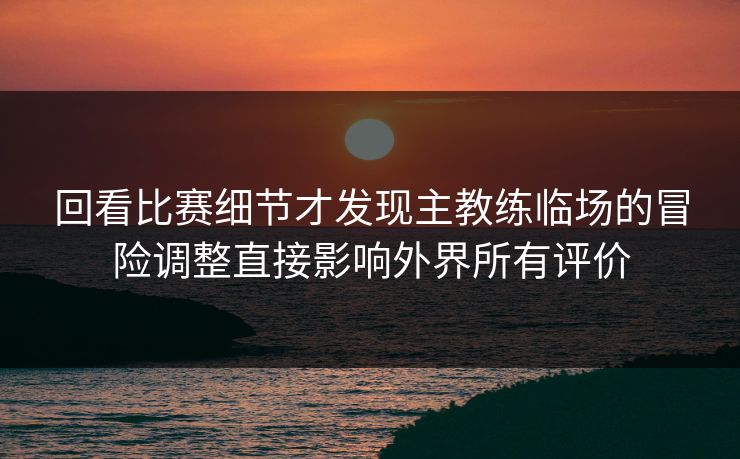 回看比赛细节才发现主教练临场的冒险调整直接影响外界所有评价
