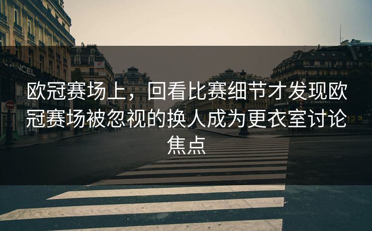 欧冠赛场上，回看比赛细节才发现欧冠赛场被忽视的换人成为更衣室讨论焦点