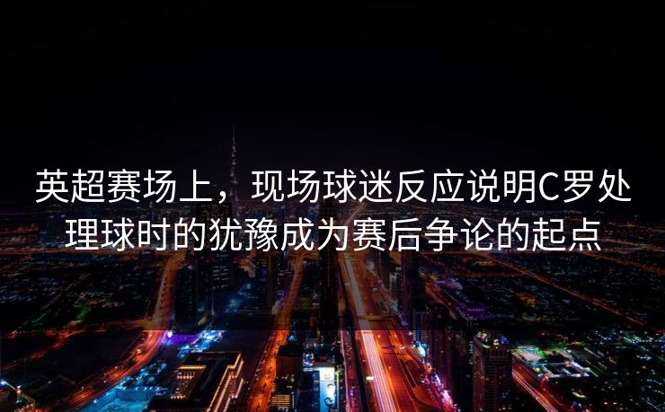 英超赛场上，现场球迷反应说明C罗处理球时的犹豫成为赛后争论的起点