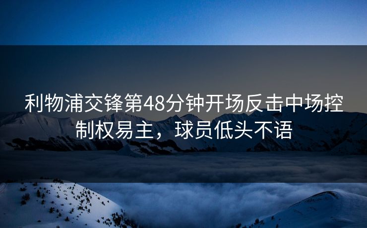 利物浦交锋第48分钟开场反击中场控制权易主，球员低头不语