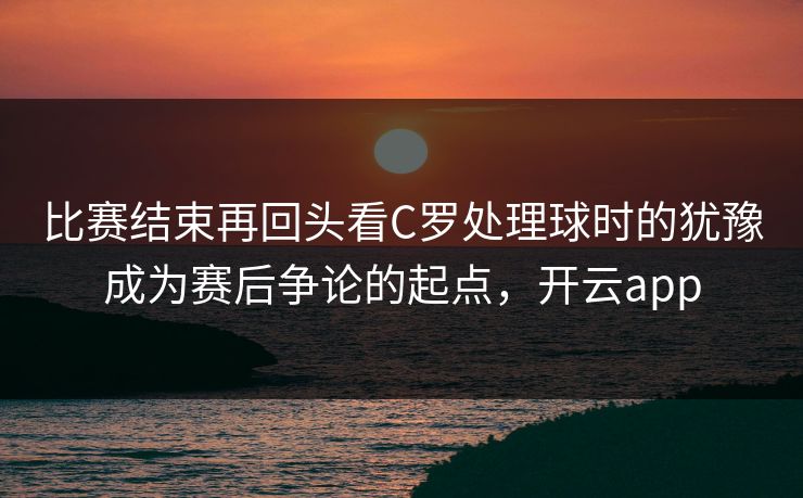 比赛结束再回头看C罗处理球时的犹豫成为赛后争论的起点，开云app