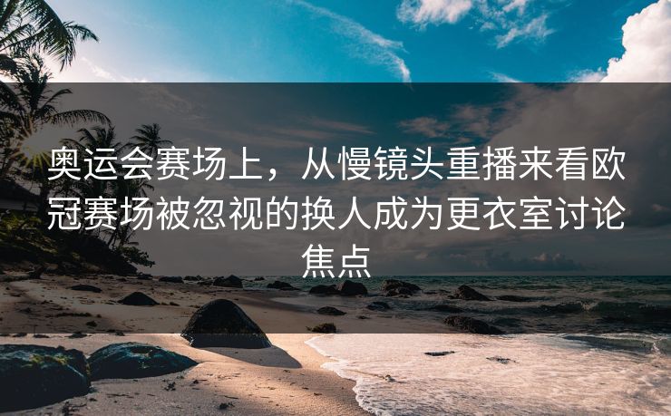 奥运会赛场上，从慢镜头重播来看欧冠赛场被忽视的换人成为更衣室讨论焦点